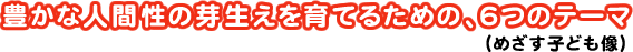 豊かな人間性の芽生えを育てるための、6つのテーマ～めざす子ども像～
